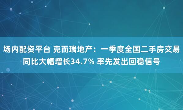 场内配资平台 克而瑞地产：一季度全国二手房交易同比大幅增长34.7% 率先发出回稳信号