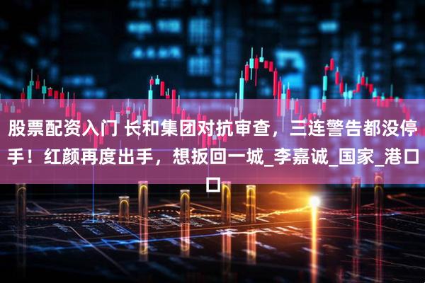 股票配资入门 长和集团对抗审查，三连警告都没停手！红颜再度出手，想扳回一城_李嘉诚_国家_港口