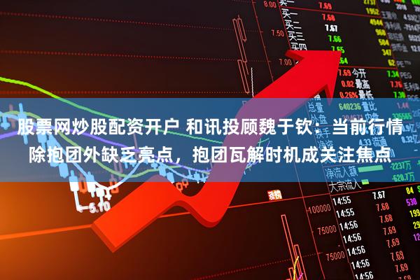 股票网炒股配资开户 和讯投顾魏于钦：当前行情除抱团外缺乏亮点，抱团瓦解时机成关注焦点