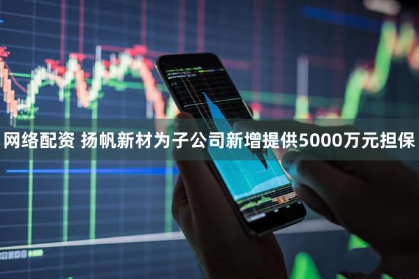 网络配资 扬帆新材为子公司新增提供5000万元担保