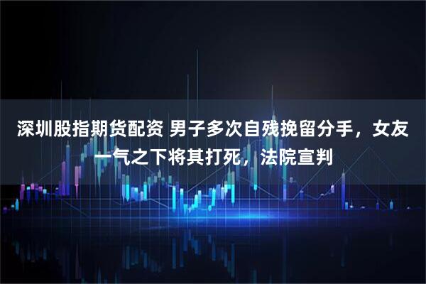 深圳股指期货配资 男子多次自残挽留分手，女友一气之下将其打死，法院宣判