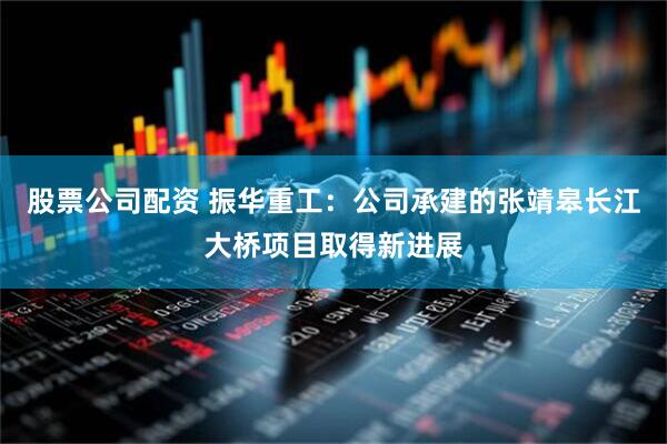 股票公司配资 振华重工：公司承建的张靖皋长江大桥项目取得新进展