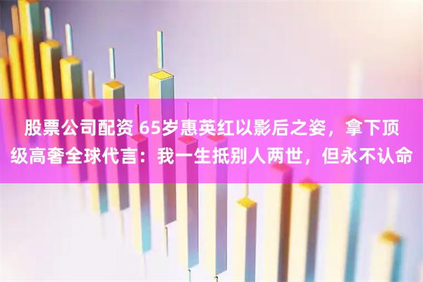 股票公司配资 65岁惠英红以影后之姿，拿下顶级高奢全球代言：我一生抵别人两世，但永不认命