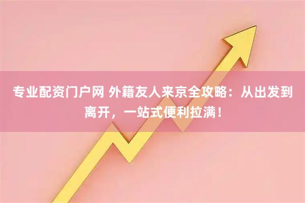 专业配资门户网 外籍友人来京全攻略：从出发到离开，一站式便利拉满！