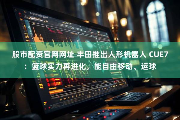 股市配资官网网址 丰田推出人形机器人 CUE7：篮球实力再进化，能自由移动、运球
