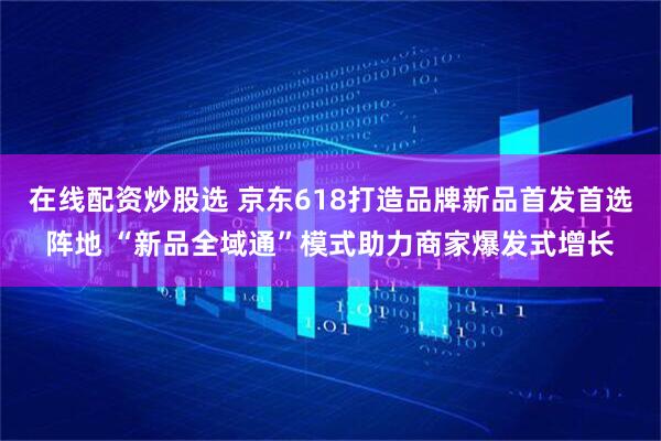 在线配资炒股选 京东618打造品牌新品首发首选阵地 “新品全域通”模式助力商家爆发式增长
