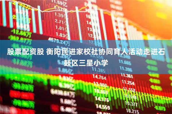 股票配资股 衡阳民进家校社协同育人活动走进石鼓区三星小学
