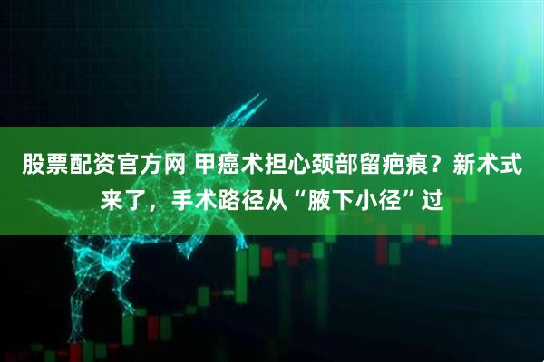 股票配资官方网 甲癌术担心颈部留疤痕？新术式来了，手术路径从“腋下小径”过