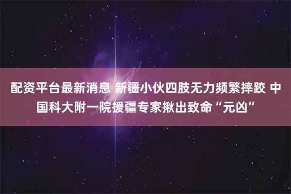 配资平台最新消息 新疆小伙四肢无力频繁摔跤 中国科大附一院援疆专家揪出致命“元凶”