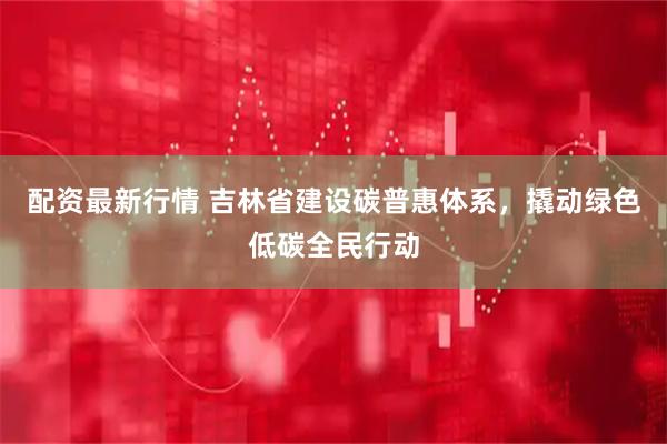 配资最新行情 吉林省建设碳普惠体系，撬动绿色低碳全民行动